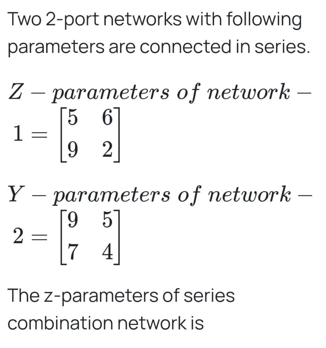 Two 2-port networks with following
parameters are connected in series.
Z parameters of network
-
5 6
-
1
92
Y - parameters of network –
2
[95]
7 4
The z-parameters of series
combination network is