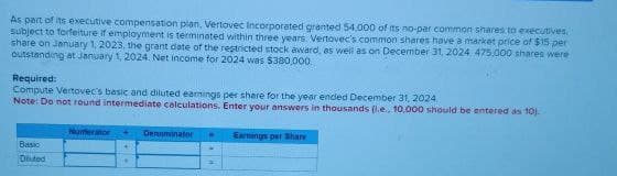 As part of its executive compensation plan, Vertovec Incorporated granted 54,000 of its no-par common shares to executives.
subject to forfeiture if employment is terminated within three years. Vertovec's common shares have a market price of $15 per
share on January 1, 2023, the grant date of the restricted stock award, as well as on December 31, 2024, 475.000 shares were
outstanding at January 1, 2024. Net income for 2024 was $380,000
Required:
Compute Vertovec's basic and diluted earnings per share for the year ended December 31, 2024
Note: Do not round intermediate calculations. Enter your answers in thousands (i.e., 10,000 should be entered as 10).
Numerator
Denominator = Earnings per Share
Basic
Diluted