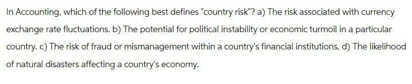 In Accounting, which of the following best defines "country risk"? a) The risk associated with currency
exchange rate fluctuations. b) The potential for political instability or economic turmoil in a particular
country. c) The risk of fraud or mismanagement within a country's financial institutions. d) The likelihood
of natural disasters affecting a country's economy.