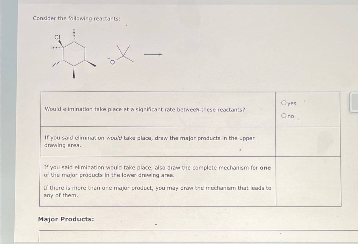 Consider the following reactants:
Would elimination take place at a significant rate between these reactants?
If you said elimination would take place, draw the major products in the upper
drawing area.
If you said elimination would take place, also draw the complete mechanism for one
of the major products in the lower drawing area.
If there is more than one major product, you may draw the mechanism that leads to
any of them.
Major Products:
Oyes
Ono