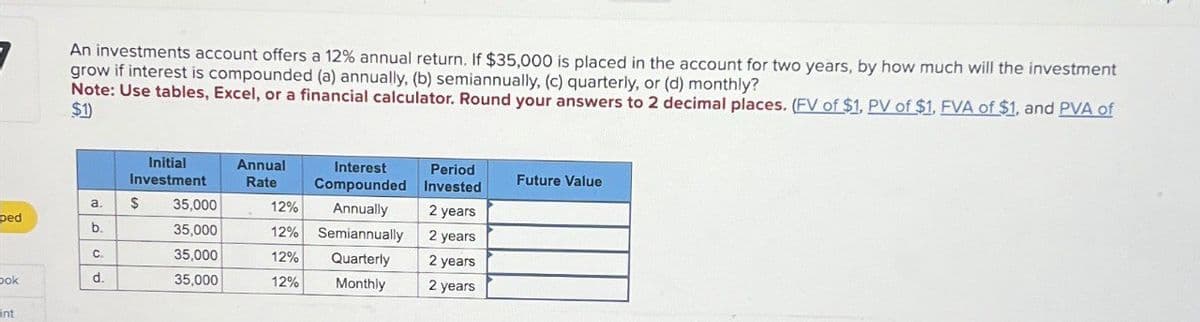 An investments account offers a 12% annual return. If $35,000 is placed in the account for two years, by how much will the investment
grow if interest is compounded (a) annually, (b) semiannually. (c) quarterly, or (d) monthly?
Note: Use tables, Excel, or a financial calculator. Round your answers to 2 decimal places. (FV of $1, PV of $1, FVA of $1, and PVA of
$1)
Initial
Investment
Annual
Rate
Interest
Compounded
Period
Invested
Future Value
a. $
35,000
12%
Annually
2 years
ped
b.
35,000
12%
Semiannually
2 years
C.
35,000
12%
Quarterly
2 years
ook
d.
35,000
12%
Monthly
2 years
nt