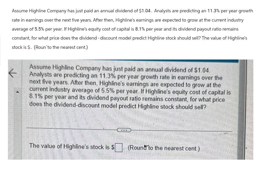 Assume Highline Company has just paid an annual dividend of $1.04. Analysts are predicting an 11.3% per year growth
rate in earnings over the next five years. After then, Highline's earnings are expected to grow at the current industry
average of 5.5% per year. If Highline's equity cost of capital is 8.1% per year and its dividend payout ratio remains
constant, for what price does the dividend - discount model predict Highline stock should sell? The value of Highline's
stock is $. (Roun to the nearest cent.)
Assume Highline Company has just paid an annual dividend of $1.04.
Analysts are predicting an 11.3% per year growth rate in earnings over the
next five years. After then, Highline's earnings are expected to grow at the
current industry average of 5.5% per year. If Highline's equity cost of capital is
8.1% per year and its dividend payout ratio remains constant, for what price
does the dividend-discount model predict Highline stock should sell?
The value of Highline's stock is $
(Round to the nearest cent.)
