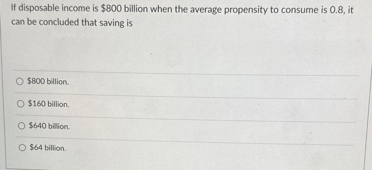 If disposable income is $800 billion when the average propensity to consume is 0.8, it
can be concluded that saving is
$800 billion.
$160 billion.
$640 billion.
$64 billion.