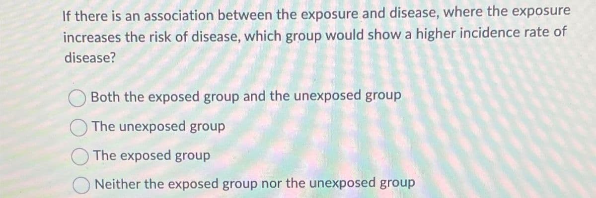 If there is an association between the exposure and disease, where the exposure
increases the risk of disease, which group would show a higher incidence rate of
disease?
Both the exposed group and the unexposed group
The unexposed group
The exposed group
Neither the exposed group nor the unexposed group