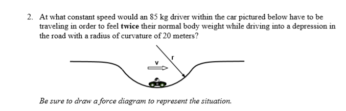 2. At what constant speed would an 85 kg driver within the car pictured below have to be
traveling in order to feel twice their normal body weight while driving into a depression in
the road with a radius of curvature of 20 meters?
Be sure to draw a force diagram to represent the situation.
