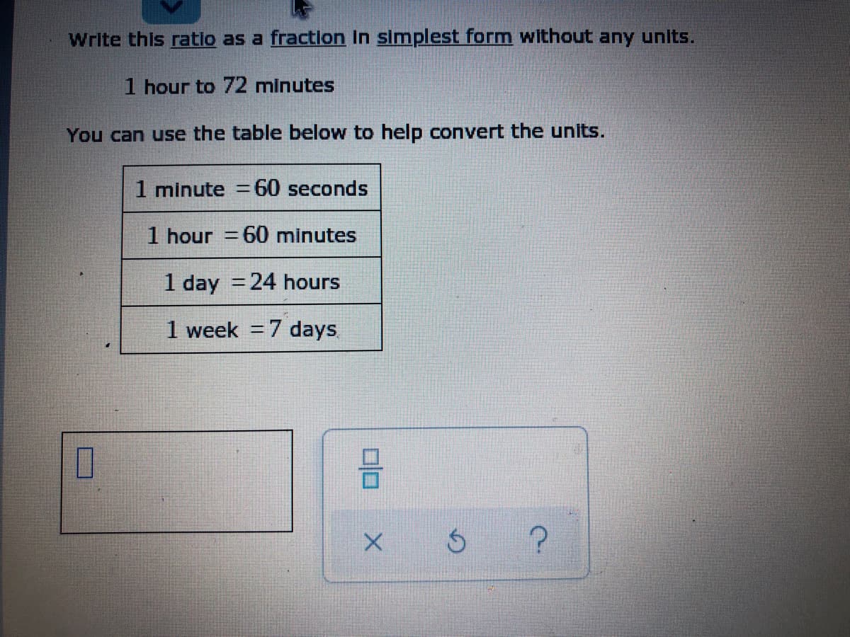 Write this ratio as a fraction In simplest form without any unlts.
1 hour to 72 minutes
You can use the table below to help convert the units.
1 minute = 60 seconds
1 hour = 60 minutes
1 day =24 hours
1 week = 7 days
