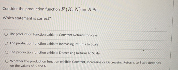 Consider the production function F (K, N) = KN.
Which statement is correct?
O The production function exhibits Constant Returns to Scale
O The production function exhibits Increasing Returns to Scale
O The production function exhibits Decreasing Returns to Scale
O Whether the production function exhibits Constant, Increasing or Decreasing Returns to Scale depends
on the values of K and N