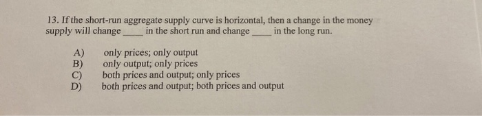 13. If the short-run aggregate supply curve is horizontal, then a change in the money
supply will change in the short run and change_
in the long run.
A)
B)
C)
D)
only prices; only output
only output; only prices
both prices and output; only prices
both prices and output; both prices and output