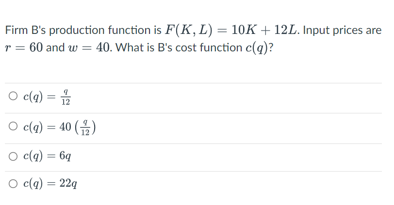 Firm B's production function is F(K, L) = 10K + 12L. Input prices are
r = 60 and w
40. What is B's cost function c(q)?
○ c(q)
=
12
=
○ c(q) = 40 (1/2)
○ c(q) = 6q
○ c(q) = 22q