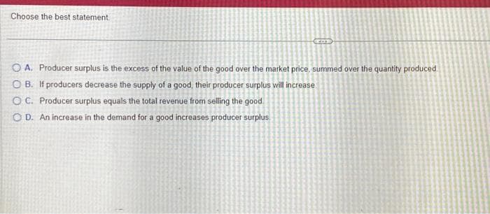 Choose the best statement
O A. Producer surplus is the excess of the value of the good over the market price, summed over the quantity produced
OB. If producers decrease the supply of a good, their producer surplus will increase
OC. Producer surplus equals the total revenue from selling the good
OD. An increase in the demand for a good increases producer surplus