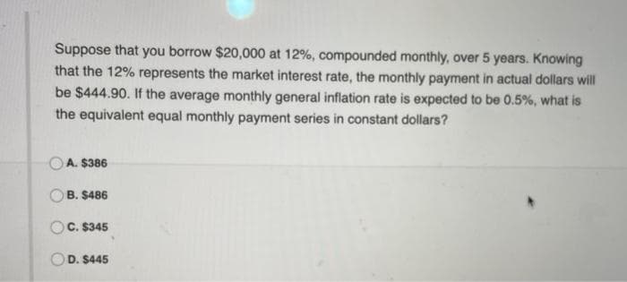 Suppose that you borrow $20,000 at 12%, compounded monthly, over 5 years. Knowing
that the 12% represents the market interest rate, the monthly payment in actual dollars will
be $444.90. If the average monthly general inflation rate is expected to be 0.5%, what is
the equivalent equal monthly payment series in constant dollars?
A. $386
B. $486
C. $345
D. $445