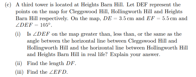 (c) A third tower is located at Heights Barn Hill. Let DEF represent the
points on the map for Cleggswood Hill, Hollingworth Hill and Heights
Barn Hill respectively. On the map, DE = 3.5 cm and EF = 5.5 cm and
ZDEF = 105°.
(i)
Is ZDEF on the map greater than, less than, or the same as the
angle between the horizontal line between Cleggswood Hill and
Hollingworth Hill and the horizontal line between Hollingworth Hill
and Heights Barn Hill in real life? Explain your answer.
(ii) Find the length DF.
(iii) Find the ZEFD.