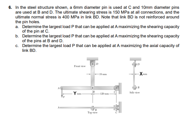 6. In the steel structure shown, a 6mm diameter pin is used at C and 10mm diameter pins
are used at B and D. The ultimate shearing stress is 150 MPa at all connections, and the
ultimate normal stress is 400 MPa in link BD. Note that link BD is not reinforced around
the pin holes.
a. Determine the largest load P that can be applied at A maximizing the shearing capacity
of the pin at C.
b. Determine the largest load P that can be applied at A maximizing the shearing capacity
of the pins at B and D.
c. Determine the largest load P that can be applied at A maximizing the axial capacity of
link BD.
Front view
-X
15 mm
mm
B
Side view
-120 mm
Top view
