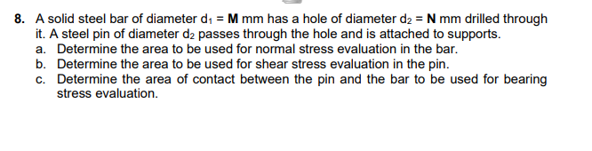 8. A solid steel bar of diameter di = M mm has a hole of diameter d2 = N mm drilled through
it. A steel pin of diameter d2 passes through the hole and is attached to supports.
a. Determine the area to be used for normal stress evaluation in the bar.
b. Determine the area to be used for shear stress evaluation in the pin.
c. Determine the area of contact between the pin and the bar to be used for bearing
stress evaluation.

