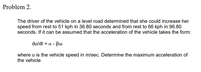 Problem 2.
The driver of the vehicle on a level road determined that she could increase her
speed from rest to 51 kph in 36.80 seconds and from rest to 66 kph in 96.80
seconds. If it can be assumed that the acceleration of the vehicle takes the form:
du/dt - α -βu
where u is the vehicle speed in m/sec. Determine the maximum acceleration of
the vehicle
