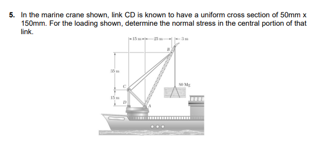5. In the marine crane shown, link CD is known to have a uniform cross section of 50mm x
150mm. For the loading shown, determine the normal stress in the central portion of that
link.
- 15 m- 25 m-
-3 m
35 m
SO Mg
C
15 m
