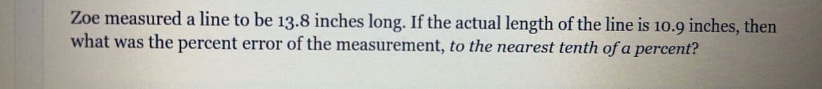 Zoe measured a line to be 13.8 inches long. If the actual length of the line is 10.9 inches, then
what was the percent error of the measurement, to the nearest tenth of a percent?
