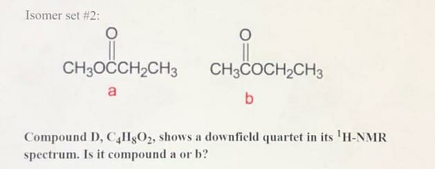 Isomer set #2:
CH3OCCH2CH3
CH;COCH,CH3
a
Compound D, C,HgO2, shows a downficld quartet in its 'H-NMR
spectrum. Is it compound a or b?
