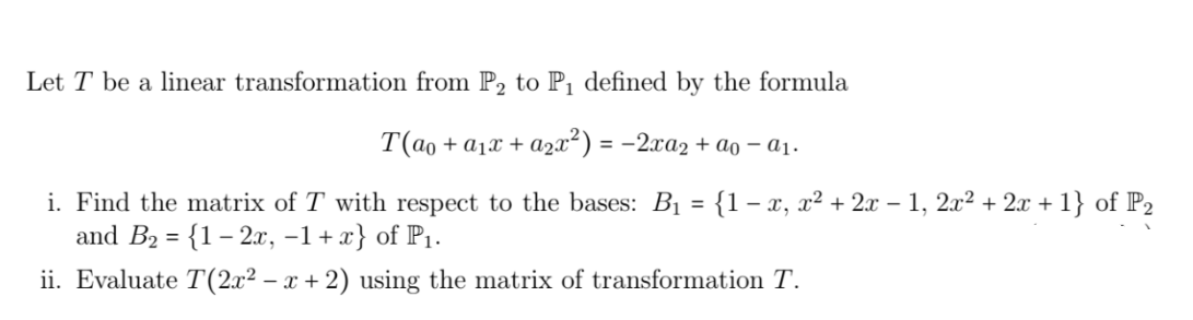 Let T be a linear transformation from P₂ to P₁ defined by the formula
T(a₁ + α₁x + a₂x²) = − 2xa₂ + ão - a₁.
i. Find the matrix of T with respect to the bases: B₁ = {1 - x, x² + 2x − 1, 2x² + 2x + 1} of P₂
and B₂ = {1- 2x, -1+x} of P₁.
ii. Evaluate T(2x² − x+2) using the matrix of transformation T.