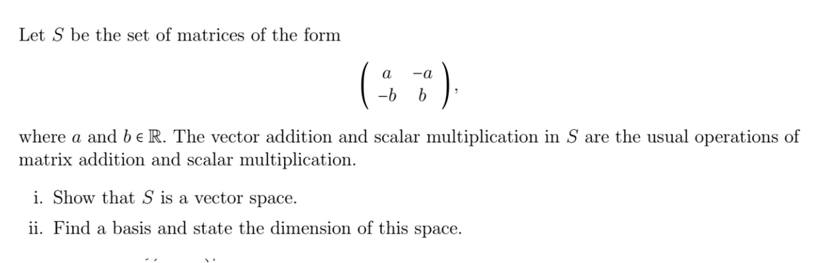 Let S be the set of matrices of the form
-a
a
-b b
where a and be R. The vector addition and scalar multiplication in S are the usual operations of
matrix addition and scalar multiplication.
i. Show that S is a vector space.
ii. Find a basis and state the dimension of this space.