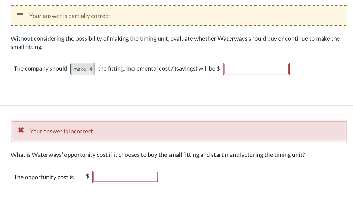 Your answer is partially correct.
Without considering the possibility of making the timing unit, evaluate whether Waterways should buy or continue to make the
small fitting.
The company should make the fitting. Incremental cost / (savings) will be $
X Your answer is incorrect.
What is Waterways' opportunity cost if it chooses to buy the small fitting and start manufacturing the timing unit?
The opportunity cost is
%24
