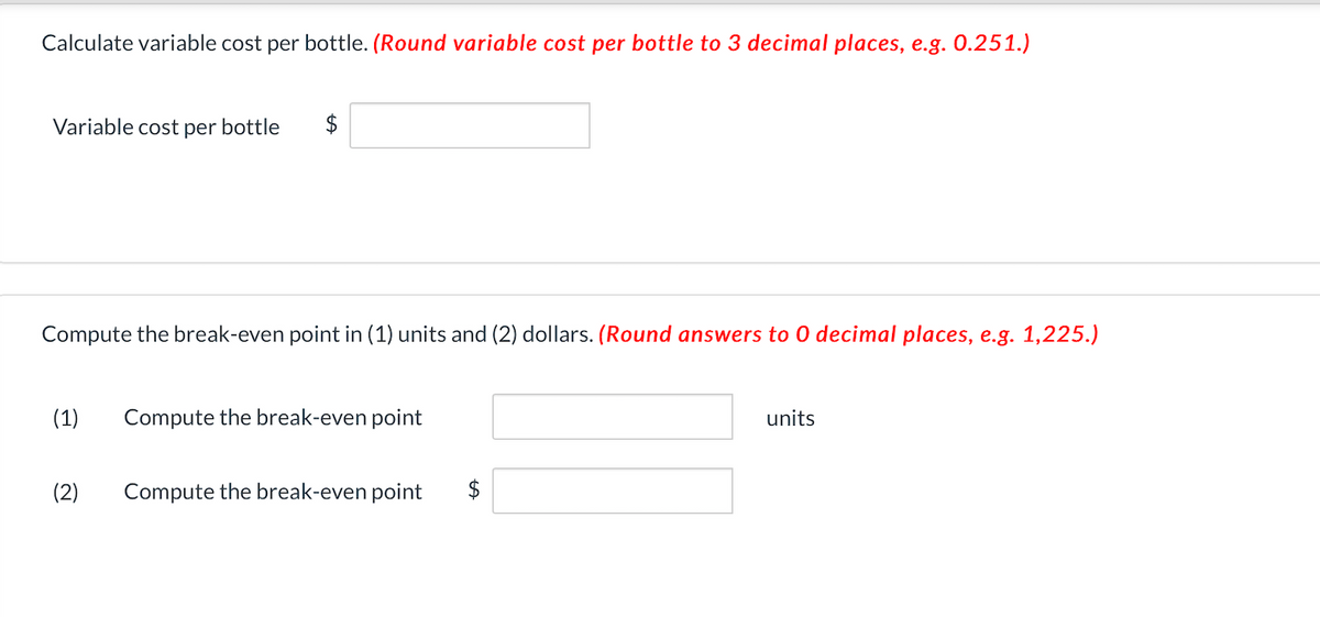 Calculate variable cost per bottle. (Round variable cost per bottle to 3 decimal places, e.g. 0.251.)
Variable cost per bottle
Compute the break-even point in (1) units and (2) dollars. (Round answers to 0 decimal places, e.g. 1,225.)
(1)
Compute the break-even point
units
(2)
Compute the break-even point
$
%24
