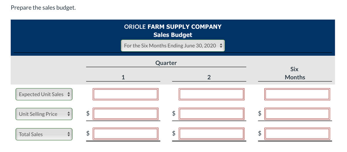 Prepare the sales budget.
ORIOLE FARM SUPPLY COMPANY
Sales Budget
For the Six Months Ending June 30, 2020
Quarter
Six
1
2
Months
Expected Unit Sales
Unit Selling Price
Total Sales
$
%24
%24
%24
%24
%24
