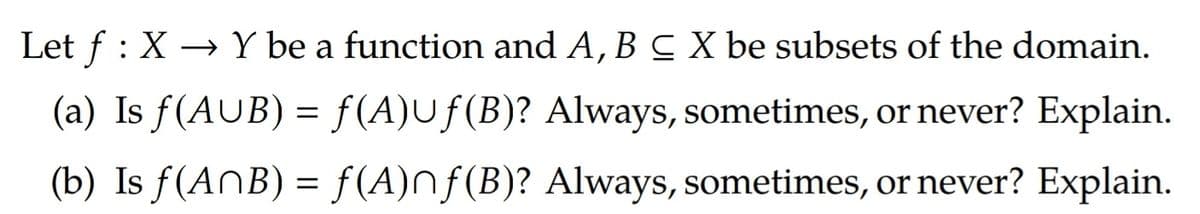 Let f : X → Y be a function and A, B C X be subsets of the domain.
(a) Is f(AUB) = f(A)Uf(B)? Always, sometimes, or never? Explain.
(b) Is f(AnB) = f(A)nf(B)? Always, sometimes, or never? Explain.

