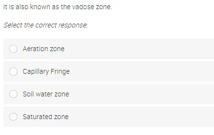 It is also known as the vadose zone.
Select the correct response:
O Aeration zone
O Capillary Fringe
Soil water zone
Saturated zone
