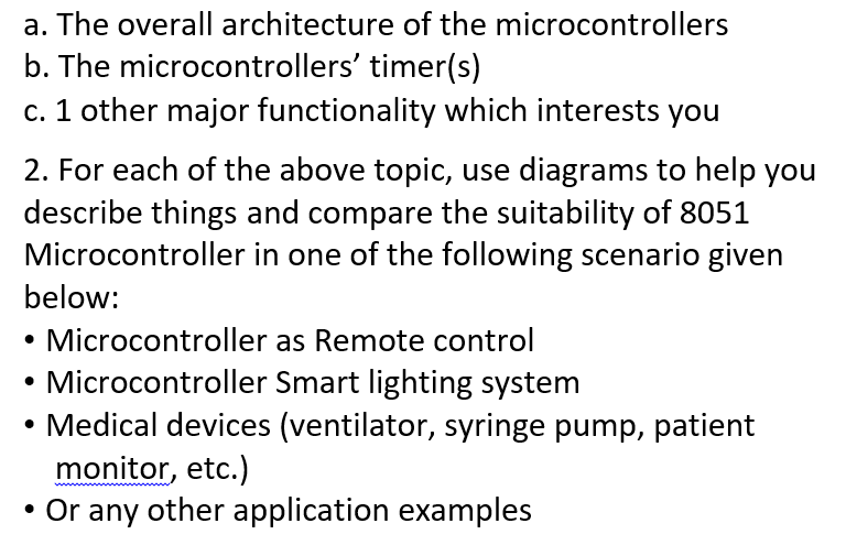 a. The overall architecture of the microcontrollers
b. The microcontrollers' timer(s)
c. 1 other major functionality which interests you
2. For each of the above topic, use diagrams to help you
describe things and compare the suitability of 8051
Microcontroller in one of the following scenario given
below:
Microcontroller as Remote control
Microcontroller Smart lighting system
• Medical devices (ventilator, syringe pump, patient
monitor, etc.)
• Or any other application examples

