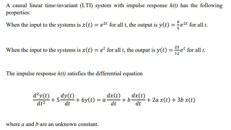A causal linear time-invariant (LTI) system with impulse response h(t) has the following
properties:
When the input to the systems is x(t) = e2t for all t, the output is y(t) = ̟e2t for all t.
25
When the input to the systems is x(t) = et for all t, the output is y(t) = et for all t.
12
The impulse response h(t) satisfies the differential equation
d²y(t)
dy(t)
+ 5
dt
dx(t)
+ 6y(t) = a·
+b-
dt
dx(t)
+ 2a x(t) + 3b x(t)
dt
dt2
where a and b are an unknown constant.
