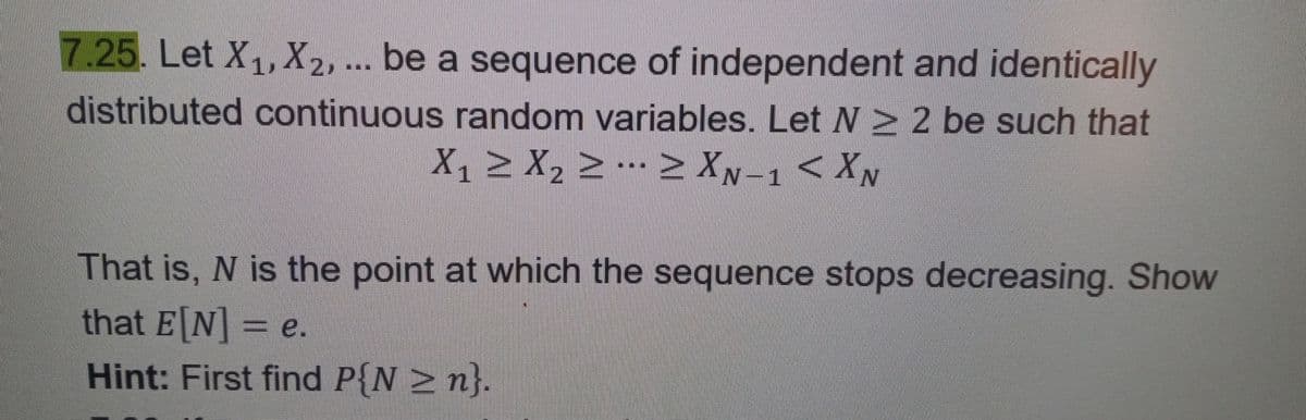 7.25. Let X₁, X2, ... be a sequence of independent and identically
distributed continuous random variables. Let N 2 be such that
X₁ ≥ X₂ ≥ … ≥ XN-1 < XN
That is, N is the point at which the sequence stops decreasing. Show
that E[N] = e.
Hint: First find P{N ≥n}.