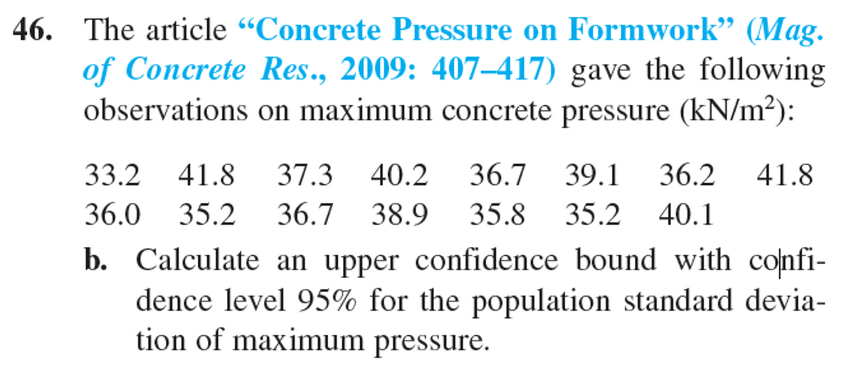 46. The article "Concrete Pressure on Formwork" (Mag.
of Concrete Res., 2009: 407-417) gave the following
observations on maximum concrete pressure (kN/m²):
33.2 41.8 37.3 40.2
40.2 36.7 39.1 36.2 41.8
36.0 35.2 36.7 38.9 35.8 35.2 40.1
b. Calculate an upper confidence bound with confi-
dence level 95% for the population standard devia-
tion of maximum pressure.