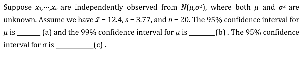 Suppose X₁,...,Xn are independently observed from N(u,0²2), where both μ and o² are
unknown. Assume we have x = 12.4, s = 3.77, and n = 20. The 95% confidence interval for
(a) and the 99% confidence interval for u is
(b). The 95% confidence
_(c).
Mis
interval for o is