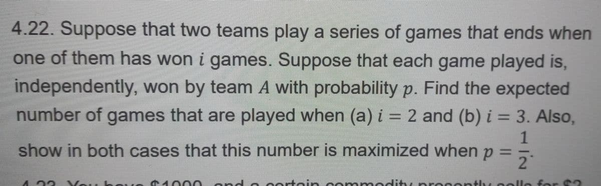 4.22. Suppose that two teams play a series of games that ends when
one of them has won i games. Suppose that each game played is,
independently, won by team A with probability p. Find the expected
number of games that are played when (a) i = 2 and (b) i = 3. Also,
show in both cases that this number is maximized when p
1
2
Voi hovo $1000 and a certain commodity procently collo for