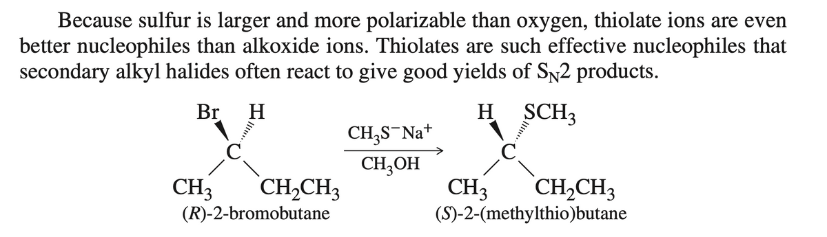 Because sulfur is larger and more polarizable than oxygen, thiolate ions are even
better nucleophiles than alkoxide ions. Thiolates are such effective nucleophiles that
secondary alkyl halides often react to give good yields of SN2 products.
Br H
H SCH3
C
CH3
C
CH₂CH3
(R)-2-bromobutane
CH₂S-Na+
CH₂OH
CH₂CH3
(S)-2-(methylthio)butane
CH3