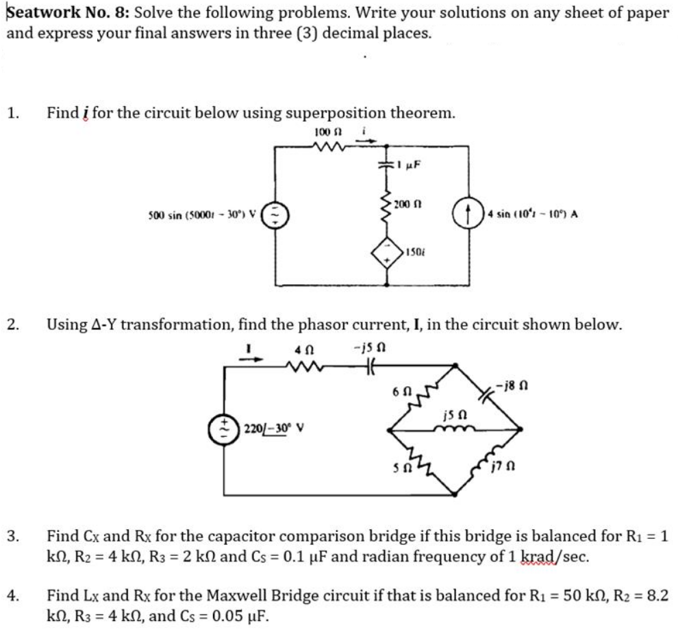 Seatwork No. 8: Solve the following problems. Write your solutions on any sheet of paper
and express your final answers in three (3) decimal places.
1.
Find į for the circuit below using superposition theorem.
100 f
1 µF
200 f
500 sin (50001-30°) V
4 sin (10%-10%) A
150
2.
Using A-Y transformation, find the phasor current, I, in the circuit shown below.
40
-j5n
H6
6N
-18 N
js n
220/-30° V
j7 Ո
3.
Find Cx and Rx for the capacitor comparison bridge if this bridge is balanced for R₁ = 1
kn, R₂ = 4 kn, R3 = 2 kn and Cs = 0.1 µF and radian frequency of 1 krad/sec.
4.
Find Lx and Rx for the Maxwell Bridge circuit if that is balanced for R₁ = 50 kn, R₂ = 8.2
kn, R3 = 4 kn, and Cs = 0.05 μF.