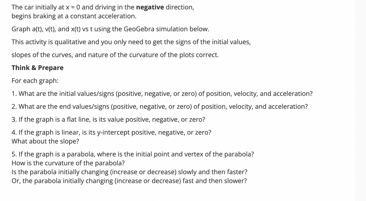 The car initially at x = 0 and driving in the negative direction,
begins braking at a constant acceleration.
Graph a(t), v(t), and x(t) vs t using the GeoGebra simulation below.
This activity is qualitative and you only need to get the signs of the initial values,
slopes of the curves, and nature of the curvature of the plots correct.
Think & Prepare
For each graph:
1. What are the initial values/signs (positive, negative, or zero) of position, velocity, and acceleration?
2. What are the end values/signs (positive, negative, or zero) of position, velocity, and acceleration?
3. If the graph is a flat line, is its value positive, negative, or zero?
4. If the graph is linear, is its y-intercept positive, negative, or zero?
What about the slope?
5. If the graph is a parabola, where is the initial point and vertex of the parabola?
How is the curvature of the parabola?
Is the parabola initially changing (increase or decrease) slowly and then faster?
Or, the parabola initially changing (increase or decrease) fast and then slower?