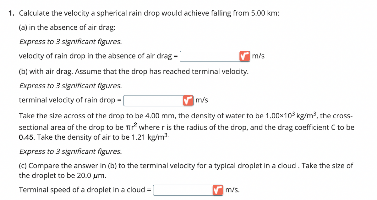 1. Calculate the velocity a spherical rain drop would achieve falling from 5.00 km:
(a) in the absence of air drag:
Express to 3 significant figures.
velocity of rain drop in the absence of air drag =
(b) with air drag. Assume that the drop has reached terminal velocity.
Express to 3 significant figures.
terminal velocity of rain drop =
m/s
m/s
Take the size across of the drop to be 4.00 mm, the density of water to be 1.00×10³ kg/m³, the cross-
sectional area of the drop to be tr² where r is the radius of the drop, and the drag coefficient C to be
0.45. Take the density of air to be 1.21 kg/m³.
Express to 3 significant figures.
(c) Compare the answer in (b) to the terminal velocity for a typical droplet in a cloud . Take the size of
the droplet to be 20.0 μm.
Terminal speed of a droplet in a cloud
✔m/s.