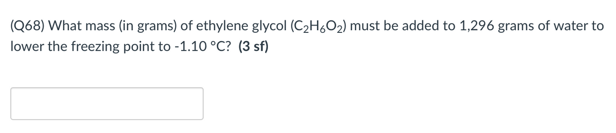 (Q68) What mass (in grams) of ethylene glycol (C2H6O2) must be added to 1,296 grams of water to
lower the freezing point to -1.10 °C? (3 sf)
