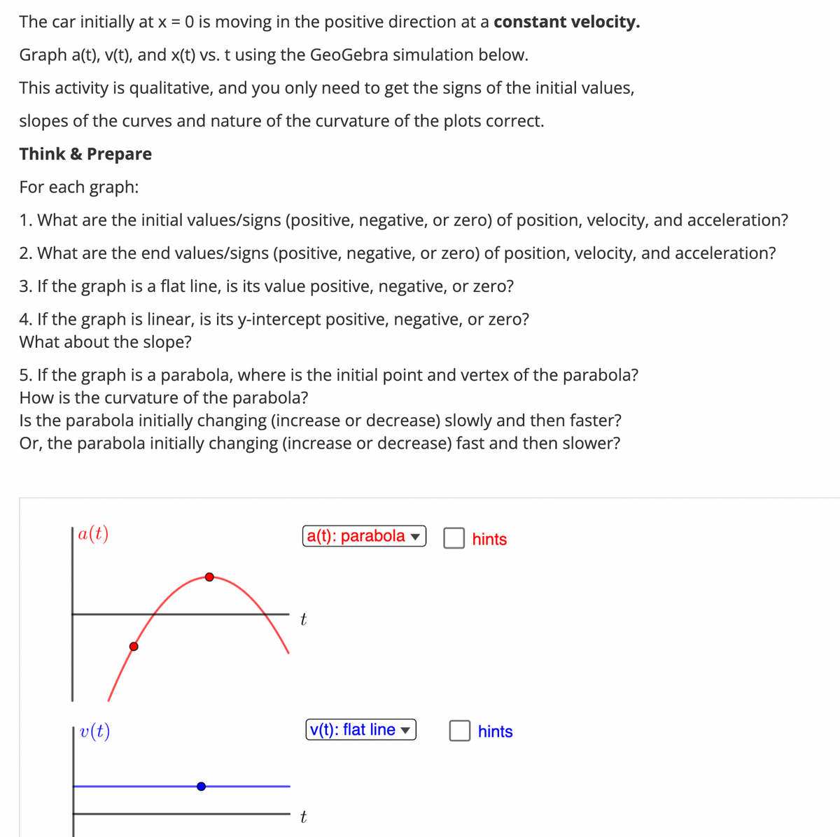 The car initially at x = 0 is moving in the positive direction at a constant velocity.
Graph a(t), v(t), and x(t) vs. t using the GeoGebra simulation below.
This activity is qualitative, and you only need to get the signs of the initial values,
slopes of the curves and nature of the curvature of the plots correct.
Think & Prepare
For each graph:
1. What are the initial values/signs (positive, negative, or zero) of position, velocity, and acceleration?
2. What are the end values/signs (positive, negative, or zero) of position, velocity, and acceleration?
3. If the graph is a flat line, is its value positive, negative, or zero?
4. If the graph is linear, is its y-intercept positive, negative, or zero?
What about the slope?
5. If the graph is a parabola, where is the initial point and vertex of the parabola?
How is the curvature of the parabola?
Is the parabola initially changing (increase or decrease) slowly and then faster?
Or, the parabola initially changing (increase or decrease) fast and then slower?
a(t)
v(t)
a(t): parabola
t
v(t): flat line ▾
hints
hints