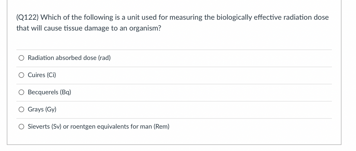 (Q122) Which of the following is a unit used for measuring the biologically effective radiation dose
that will cause tissue damage to an organism?
Radiation absorbed dose (rad)
Cuires (Ci)
Becquerels (Bq)
Grays (Gy)
O Sieverts (Sv) or roentgen equivalents for man (Rem)