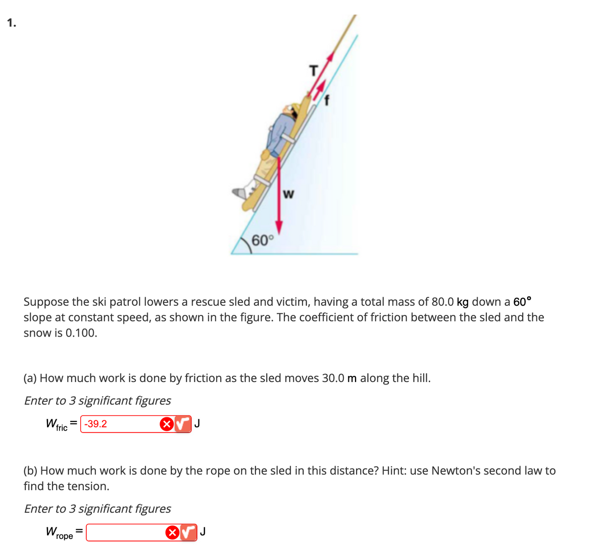 1.
fric
Suppose the ski patrol lowers a rescue sled and victim, having a total mass of 80.0 kg down a 60°
slope at constant speed, as shown in the figure. The coefficient of friction between the sled and the
snow is 0.100.
(a) How much work is done by friction as the sled moves 30.0 m along the hill.
Enter to 3 significant figures
= -39.2
X
Wrope
60°
J
=
W
T
(b) How much work is done by the rope on the sled in this distance? Hint: use Newton's second law to
find the tension.
Enter to 3 significant figures
X√ J