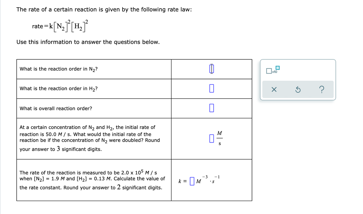 The rate of a certain reaction is given by the following rate law:
rate =k[N,[H,J
Use this information to answer the questions below.
What is the reaction order in N2?
х10
What is the reaction order in H,?
What is overall reaction order?
At a certain concentration of N, and H2, the initial rate of
reaction is 50.0 M / s. What would the initial rate of the
reaction be if the concentration of N, were doubled? Round
M
S
your answer to 3 significant digits.
The rate of the reaction is measured to be 2.0 x 105 M / s
when [N2] = 1.9 M and [H2]
-3
-1
= 0.13 M. Calculate the value of
IM
k =
•S
the rate constant. Round your answer to 2 significant digits.
