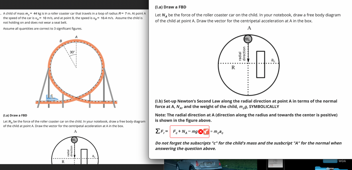 A child of mass mc = 44 kg is in a roller coaster car that travels in a loop of radius R = 7 m. At point A
the speed of the car is VA= 10 m/s, and at point B, the speed is VB = 10.4 m/s. Assume the child is
not holding on and does not wear a seat belt.
Assume all quantities are correct to 3 significant figures.
B
R
A
30°
(I.a) Draw a FBD
Let NÅ be the force of the roller coaster car on the child. In your notebook, draw a free body diagram
of the child at point A. Draw the vector for the centripetal acceleration at A in the box.
A
me
radial
direction
ac
(I.a) Draw a FBD
A
Let NÅ be the force of the roller coaster car on the child. In your notebook, draw a free body diagram
of the child at point A. Draw the vector for the centripetal acceleration at A in the box.
A
R
me
TFV 298
radial
direction
ac
0.-)
(1.b) Set-up Newton's Second Law along the radial direction at point A in terms of the normal
force at A, NA, and the weight of the child, mcg, SYMBOLICALLY
Note: The radial direction at A (direction along the radius and towards the center is positive)
is shown in the figure above.
ZF,
F+NA-mg x = mcac
Do not forget the subscripts "c" for the child's mass and the susbcript "A" for the normal when
answering the question above.
done
WOA