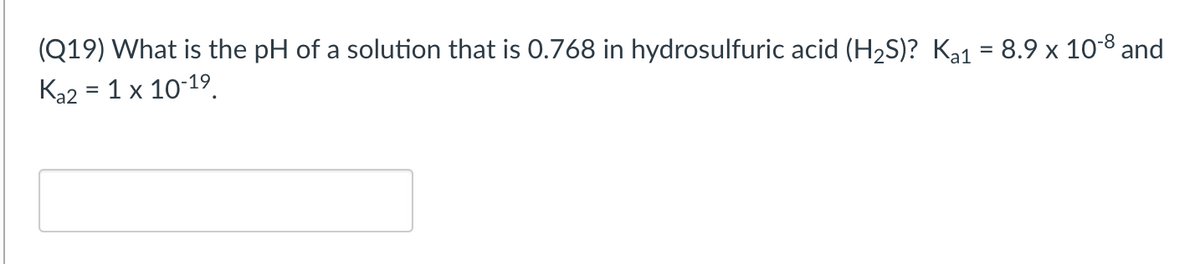 (Q19) What is the pH of a solution that is 0.768 in hydrosulfuric acid (H2S)? Ka1 = 8.9 x 108 and
Ka2 = 1 x 10-19.
