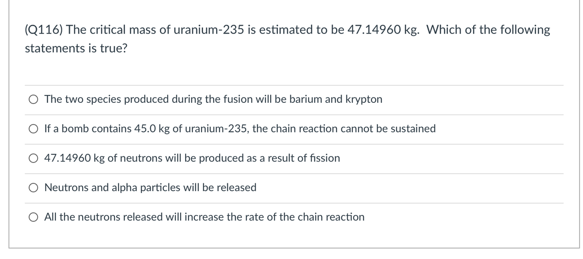 (Q116) The critical mass of uranium-235 is estimated to be 47.14960 kg. Which of the following
statements is true?
The two species produced during the fusion will be barium and krypton
O If a bomb contains 45.0 kg of uranium-235, the chain reaction cannot be sustained
47.14960 kg of neutrons will be produced as a result of fission
Neutrons and alpha particles will be released
O All the neutrons released will increase the rate of the chain reaction