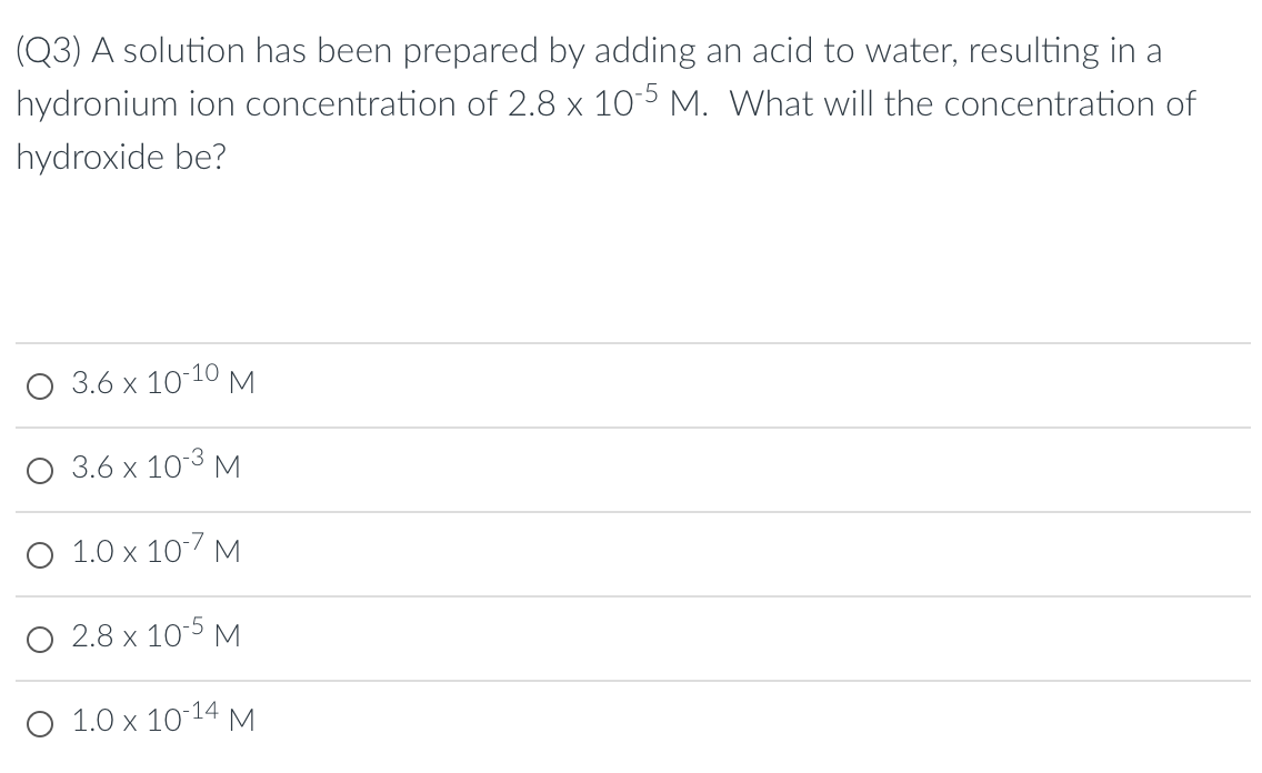 (Q3) A solution has been prepared by adding an acid to water, resulting in a
hydronium ion concentration of 2.8 x 105 M. What will the concentration of
hydroxide be?
О 3.6 х 10:10м
3.6 x 103 M
O 1.0 x 10-7 M
O 2.8 x 105 M
О 1.0 х 1014 М
