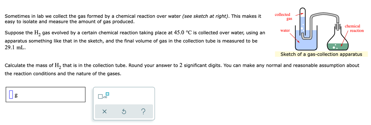 collected
Sometimes in lab we collect the gas formed by a chemical reaction over water (see sketch at right). This makes it
easy to isolate and measure the amount of gas produced.
gas
chemical
water
reaction
Suppose the H, gas evolved by a certain chemical reaction taking place at 45.0 °C is collected over water, using an
apparatus something like that in the sketch, and the final volume of gas in the collection tube is measured to be
29.1 mL.
Sketch of a gas-collection apparatus
Calculate the mass of H, that is in the collection tube. Round your answer to 2 significant digits. You can make any normal and reasonable assumption about
the reaction conditions and the nature of the gases.
g
х10

