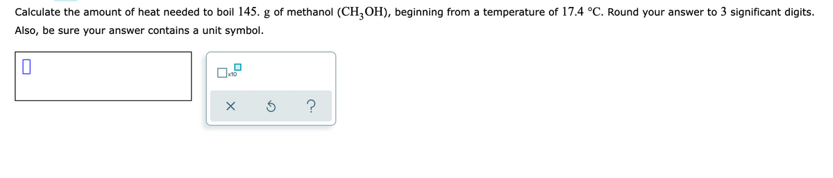 Calculate the amount of heat needed to boil 145. g of methanol (CH,OH), beginning from a temperature of 17.4 °C. Round your answer to 3 significant digits.
Also, be sure your answer contains a unit symbol.
?
